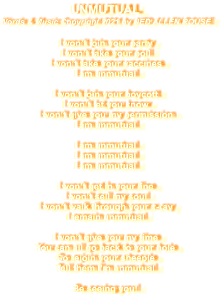 UNMUTUAL  Words & Music Copyright 2021 by NED ALLEN ROUSE  I won’t join your party I won’t take your poll I won’t take your vaccines I am unmutual  I won’t join your boycott I won’t let you know I won’t give you my permission I am unmutual  I am unmutual I am unmutual I am unmutual  I won’t get in your line I won’t sell my soul I won’t walk through your x-ray I remain unmutual  I won’t give you my time You can all go back to your hole Go rejoin your sheeple Tell them I’m unmutual  Be seeing you!
