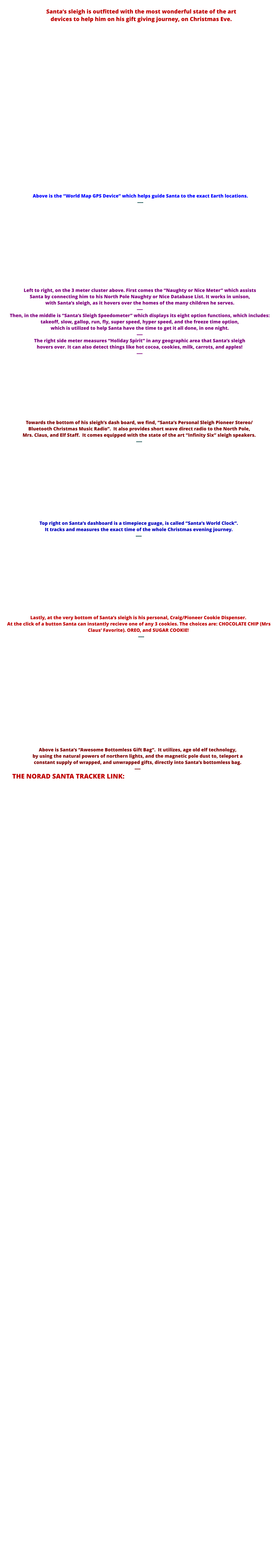 Santa’s sleigh is outfitted with the most wonderful state of the art  devices to help him on his gift giving journey, on Christmas Eve.                              Above is the “World Map GPS Device” which helps guide Santa to the exact Earth locations. ----              Left to right, on the 3 meter cluster above. First comes the “Naughty or Nice Meter” which assists  Santa by connecting him to his North Pole Naughty or Nice Database List. It works in unison,  with Santa’s sleigh, as it hovers over the homes of the many children he serves. ----  Then, in the middle is “Santa’s Sleigh Speedometer” which displays its eight option functions, which includes: takeoff, slow, gallop, run, fly, super speed, hyper speed, and the freeze time option,  which is utilized to help Santa have the time to get it all done, in one night. ---- The right side meter measures “Holiday Spirit” in any geographic area that Santa’s sleigh  hovers over. It can also detect things like hot cocoa, cookies, milk, carrots, and apples! ----           Towards the bottom of his sleigh’s dash board, we find, “Santa’s Personal Sleigh Pioneer Stereo/ Bluetooth Christmas Music Radio”.  It also provides short wave direct radio to the North Pole,  Mrs. Claus, and Elf Staff.  It comes equipped with the state of the art “Infinity Six” sleigh speakers. ----             Top right on Santa’s dashboard is a timepiece guage, is called “Santa’s World Clock”.   It tracks and measures the exact time of the whole Christmas evening journey. ----             Lastly, at the very bottom of Santa’s sleigh is his personal, Craig/Pioneer Cookie Dispenser.  At the click of a button Santa can instantly recieve one of any 3 cookies. The choices are: CHOCOLATE CHIP (Mrs Claus’ Favorite). OREO, and SUGAR COOKIE!      ----                  Above is Santa’s “Awesome Bottomless Gift Bag”.  It utilizes, age old elf technology,  by using the natural powers of northern lights, and the magnetic pole dust to, teleport a  constant supply of wrapped, and unwrapped gifts, directly into Santa’s bottomless bag. ----      THE NORAD SANTA TRACKER LINK: