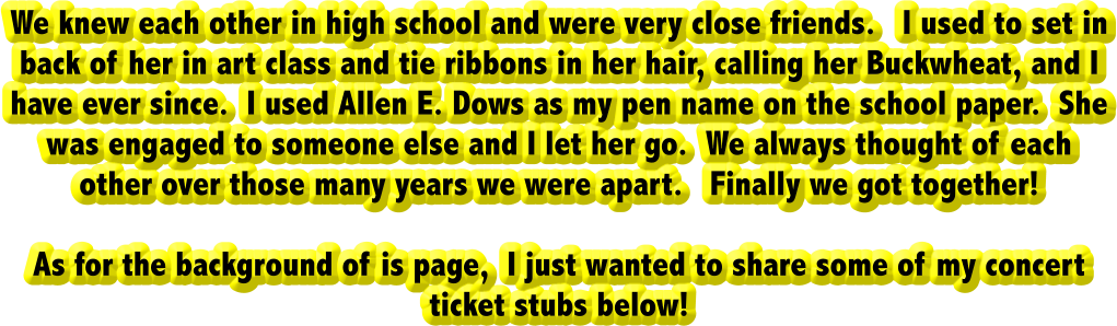 We knew each other in high school and were very close friends.   I used to set in back of her in art class and tie ribbons in her hair, calling her Buckwheat, and I have ever since.  I used Allen E. Dows as my pen name on the school paper.  She was engaged to someone else and I let her go.  We always thought of each other over those many years we were apart.   Finally we got together!  As for the background of is page,  I just wanted to share some of my concert ticket stubs below!