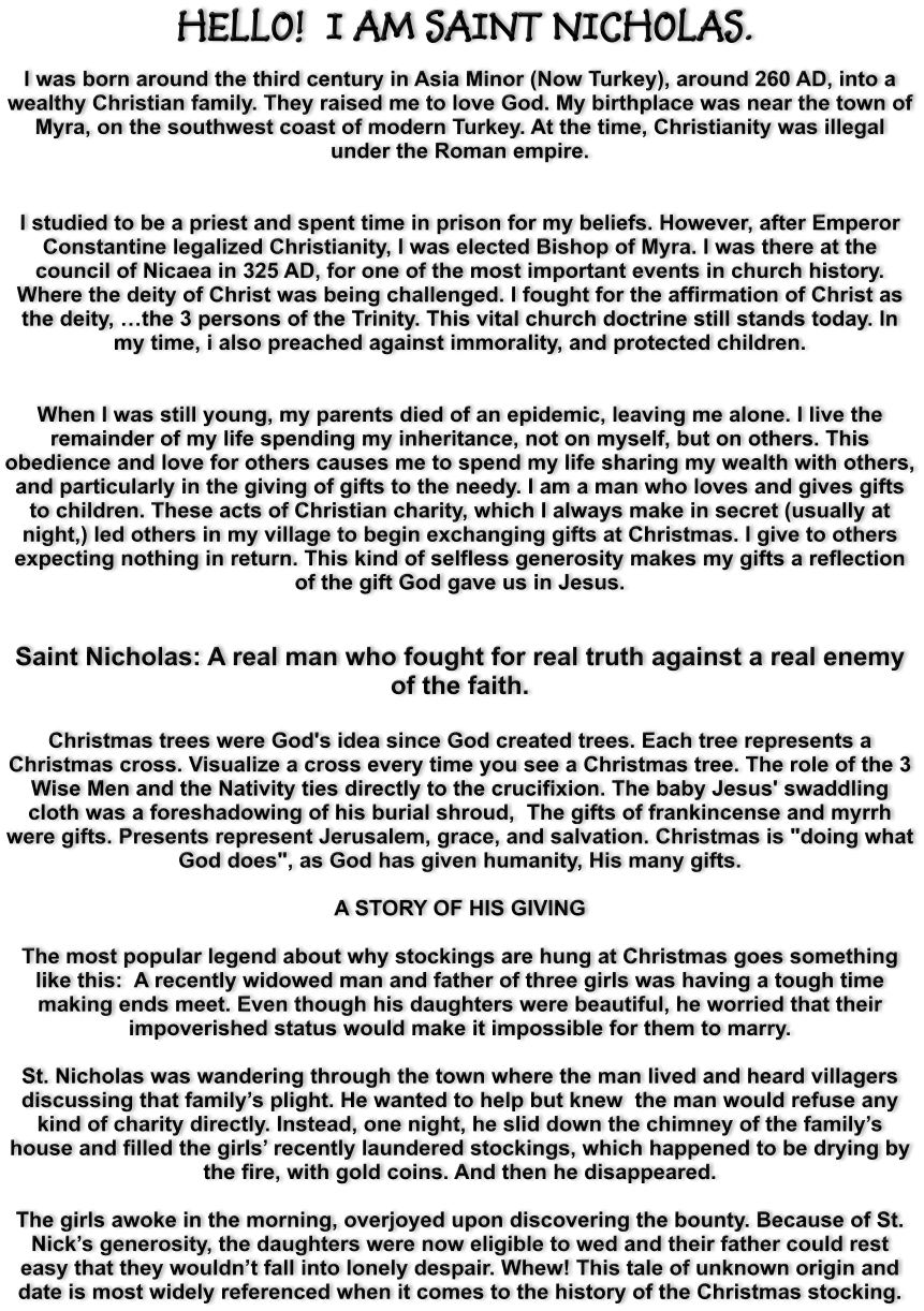 HELLO!  I AM SAINT NICHOLAS.  I was born around the third century in Asia Minor (Now Turkey), around 260 AD, into a wealthy Christian family. They raised me to love God. My birthplace was near the town of Myra, on the southwest coast of modern Turkey. At the time, Christianity was illegal under the Roman empire.   I studied to be a priest and spent time in prison for my beliefs. However, after Emperor Constantine legalized Christianity, I was elected Bishop of Myra. I was there at the council of Nicaea in 325 AD, for one of the most important events in church history. Where the deity of Christ was being challenged. I fought for the affirmation of Christ as the deity, …the 3 persons of the Trinity. This vital church doctrine still stands today. In my time, i also preached against immorality, and protected children.    When I was still young, my parents died of an epidemic, leaving me alone. I live the remainder of my life spending my inheritance, not on myself, but on others. This obedience and love for others causes me to spend my life sharing my wealth with others, and particularly in the giving of gifts to the needy. I am a man who loves and gives gifts to children. These acts of Christian charity, which I always make in secret (usually at night,) led others in my village to begin exchanging gifts at Christmas. I give to others expecting nothing in return. This kind of selfless generosity makes my gifts a reflection of the gift God gave us in Jesus.    Saint Nicholas: A real man who fought for real truth against a real enemy of the faith.  Christmas trees were God's idea since God created trees. Each tree represents a Christmas cross. Visualize a cross every time you see a Christmas tree. The role of the 3 Wise Men and the Nativity ties directly to the crucifixion. The baby Jesus' swaddling cloth was a foreshadowing of his burial shroud,  The gifts of frankincense and myrrh were gifts. Presents represent Jerusalem, grace, and salvation. Christmas is "doing what God does", as God has given humanity, His many gifts.  A STORY OF HIS GIVING  The most popular legend about why stockings are hung at Christmas goes something like this:  A recently widowed man and father of three girls was having a tough time making ends meet. Even though his daughters were beautiful, he worried that their impoverished status would make it impossible for them to marry.   St. Nicholas was wandering through the town where the man lived and heard villagers discussing that family’s plight. He wanted to help but knew  the man would refuse any kind of charity directly. Instead, one night, he slid down the chimney of the family’s house and filled the girls’ recently laundered stockings, which happened to be drying by the fire, with gold coins. And then he disappeared.   The girls awoke in the morning, overjoyed upon discovering the bounty. Because of St. Nick’s generosity, the daughters were now eligible to wed and their father could rest easy that they wouldn’t fall into lonely despair. Whew! This tale of unknown origin and date is most widely referenced when it comes to the history of the Christmas stocking.