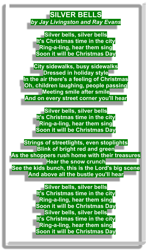 SILVER BELLS by Jay Livingston and Ray Evans  Silver bells, silver bells It's Christmas time in the city Ring-a-ling, hear them sing Soon it will be Christmas Day  City sidewalks, busy sidewalks Dressed in holiday style In the air there's a feeling of Christmas Oh, children laughing, people passing Meeting smile after smile And on every street corner you'll hear  Silver bells, silver bells It's Christmas time in the city Ring-a-ling, hear them sing Soon it will be Christmas Day  Strings of streetlights, even stoplights Blink of bright red and green As the shoppers rush home with their treasures Hear the snow crunch See the kids bunch, this is the Lord's big scene And above all the bustle you'll hear  Silver bells, silver bells It's Christmas time in the city Ring-a-ling, hear them sing Soon it will be Christmas Day Silver bells, silver bells It's Christmas time in the city Ring-a-ling, hear them sing Soon it will be Christmas Day